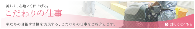 美しく、心地よく仕上げる。こだわりの仕事 私たちの目指す清掃を実現する、こだわりの仕事をご紹介します。詳しくはこちら