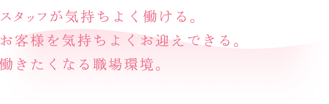 スタッフが気持ちよく働ける。お客様を気持ちよくお迎えできる。働きたくなる職場環境。