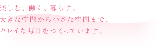 楽しむ、働く、暮らす。大きな空間から小さな空間まで、キレイな毎日をつくっています。