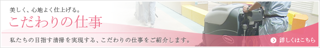 美しく、心地よく仕上げる。こだわりの仕事 私たちの目指す清掃を実現する、こだわりの仕事をご紹介します。詳しくはこちら