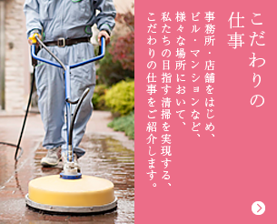 こだわりの仕事 事務所・店舗をはじめ、ビル・マンションなど、様々な場所において、私たちの目指す清掃を実現する、こだわりの仕事をご紹介します。