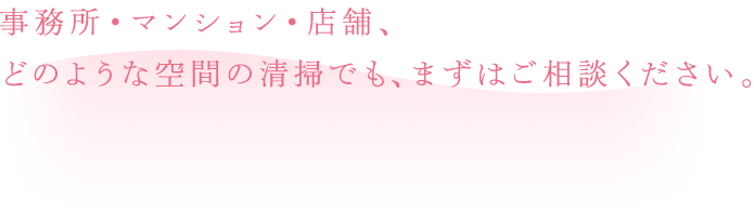 事務所・マンション・店舗、どのような空間の清掃でも、まずはご相談ください。