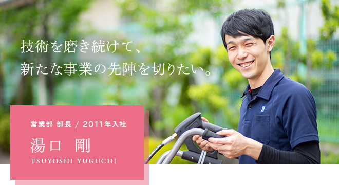 技術を磨き続けて、新たな事業の先陣を切りたい。 営業部 部長 / 2011年入社 湯口 剛 TSUYOSHI YUGUCHI