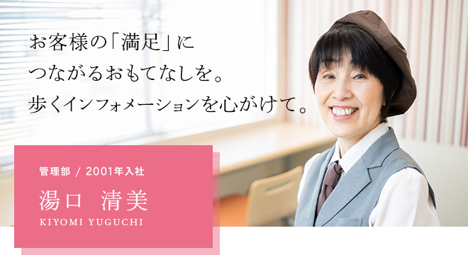 お客様の「満足」につながるおもてなしを。歩くインフォメーションを心がけて。管理部 / 2001年入社 湯口 清美 KIYOMI YUGUCHI