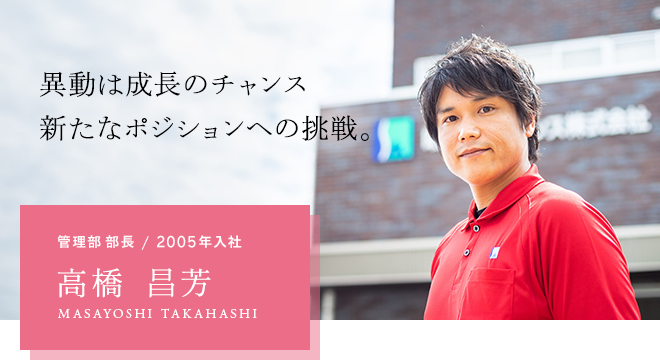 異動は成長のチャンス 新たなポジションへの挑戦。管理部 部長 / 2005年入社 高橋 昌芳 MASAYOSHI TAKAHASHI