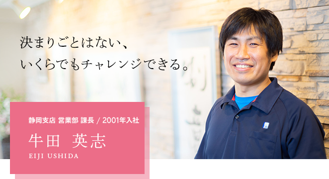 決まりごとはない、いくらでもチャレンジできる。静岡支店 営業部 課長 / 2001年入社 牛田 英志 EIJI USHIDA