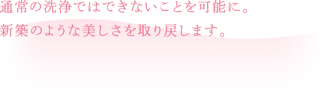 通常の洗浄ではできないことを可能に。新築のような美しさを取り戻します。