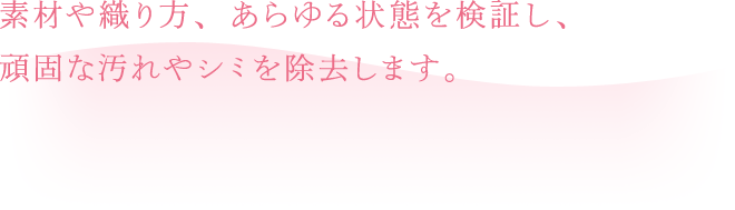 素材や織り方、あらゆる状態を検証し、頑固な汚れやシミを除去します。