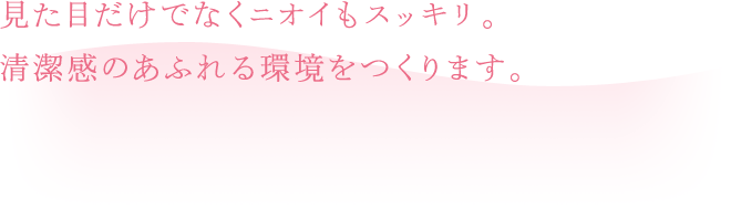 見た目だけでなくニオイもスッキリ。清潔感のあふれる環境をつくります。