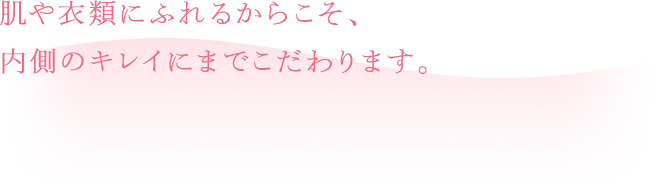 肌や衣類にふれるからこそ、内側のキレイにまでこだわります。