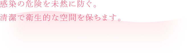 感染の危険を未然に防ぐ。清潔で衛生的な空間を保ちます。