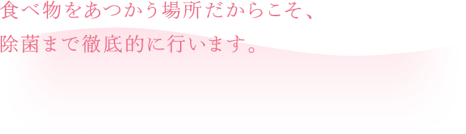 食べ物をあつかう場所だからこそ、除菌まで徹底的に行います。